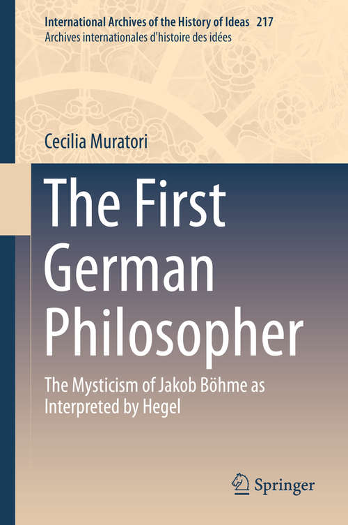 Book cover of The First German Philosopher: The Mysticism of Jakob Böhme as Interpreted by Hegel (1st ed. 2016) (International Archives of the History of Ideas   Archives internationales d'histoire des idées #217)