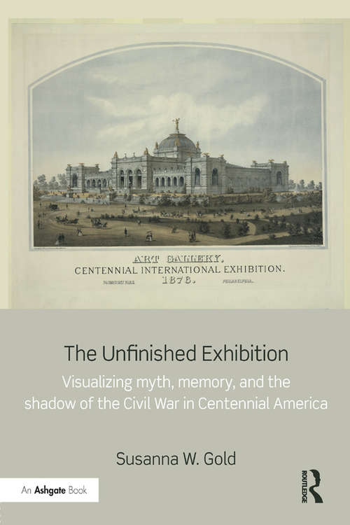 Book cover of The Unfinished Exhibition: Visualizing Myth, Memory, and the Shadow of the Civil War in Centennial America