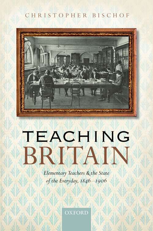Book cover of Teaching Britain: Elementary Teachers and the State of the Everyday, 1846-1906
