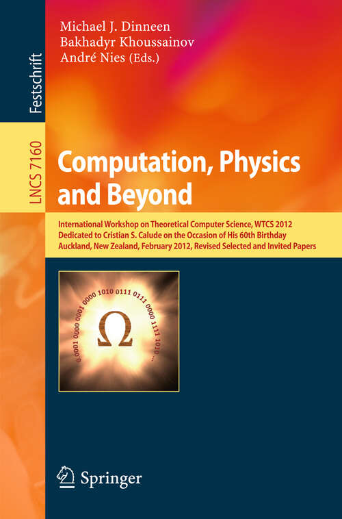 Book cover of Computation, Physics and Beyond: International Workshop on Theoretical Computer Science, WTCS 2012, Dedicated to Cristian S. Calude on the Occasion of His 60th Birthday, Auckland, New Zealand, February 21-24, 2012, Revised Selected and Invited Papers (2012) (Lecture Notes in Computer Science #7160)