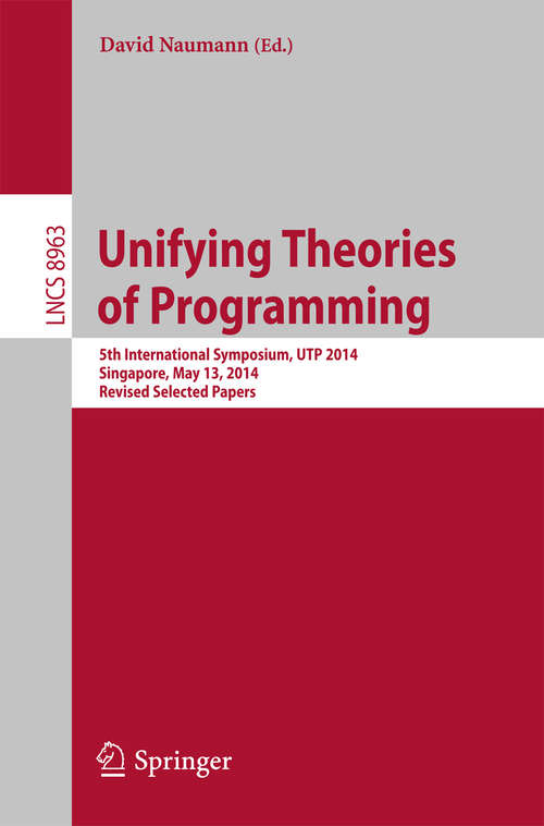 Book cover of Unifying Theories of Programming: 5th International Symposium, UTP 2014, Singapore,  May 13, 2014, Revised Selected Papers (2015) (Lecture Notes in Computer Science #8963)