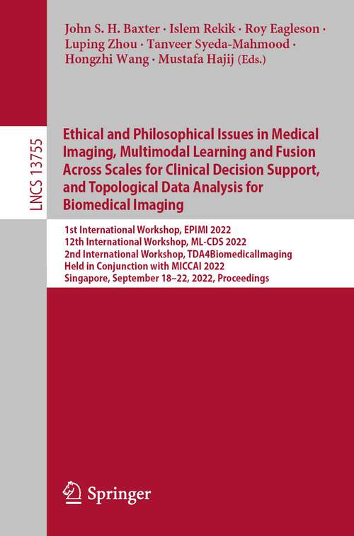 Book cover of Ethical and Philosophical Issues in Medical Imaging, Multimodal Learning and Fusion Across Scales for Clinical Decision Support, and Topological Data Analysis for Biomedical Imaging: 1st International Workshop, EPIMI 2022, 12th International Workshop, ML-CDS 2022, 2nd International Workshop, TDA4BiomedicalImaging, Held in Conjunction with MICCAI 2022, Singapore, September 18–22, 2022, Proceedings (1st ed. 2022) (Lecture Notes in Computer Science #13755)