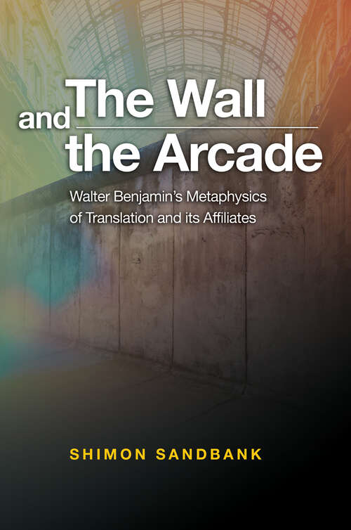 Book cover of The Wall and the Arcade: Walter Benjamins Metaphysics of Translation and its Affiliates