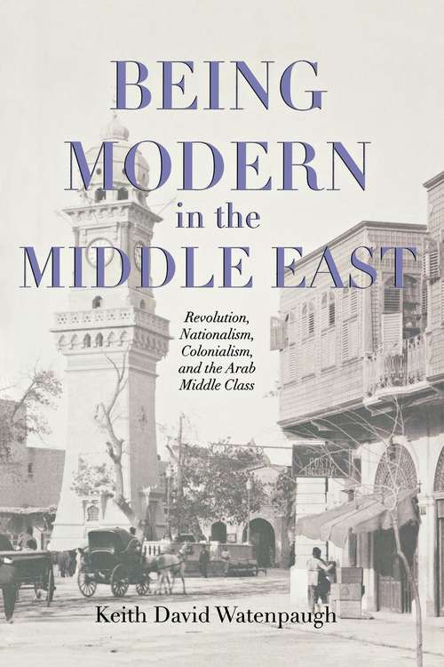Book cover of Being Modern in the Middle East: Revolution, Nationalism, Colonialism, and the Arab Middle Class