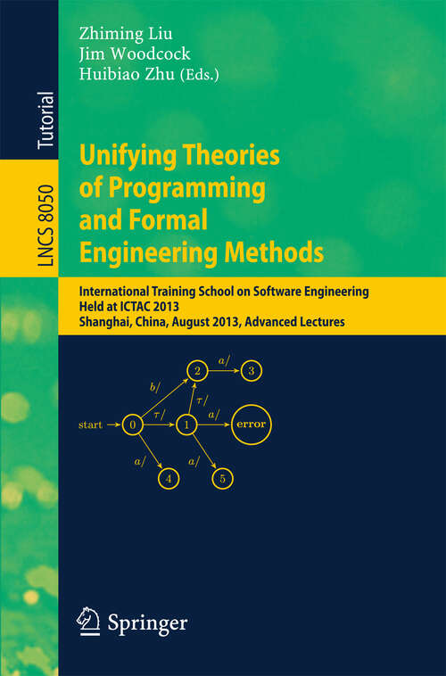 Book cover of Unifying Theories of Programming and Formal Engineering Methods: International Training School on Software Engineering, Held at ICTAC 2013, Shanghai, China, August 26-30, 2013, Advanced Lectures (1st ed. 2013) (Lecture Notes in Computer Science #8050)